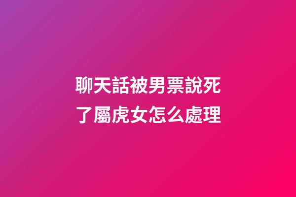 聊天話被男票說死了屬虎女怎么處理