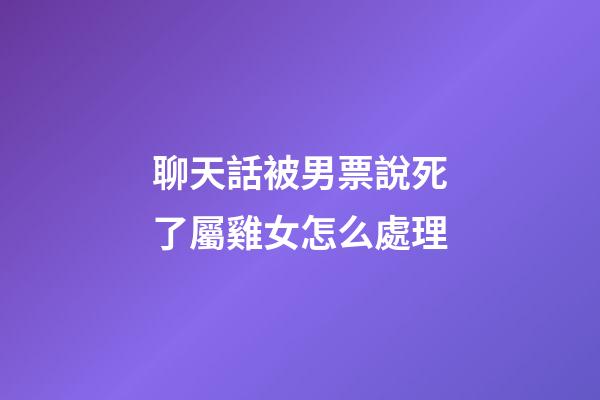 聊天話被男票說死了屬雞女怎么處理