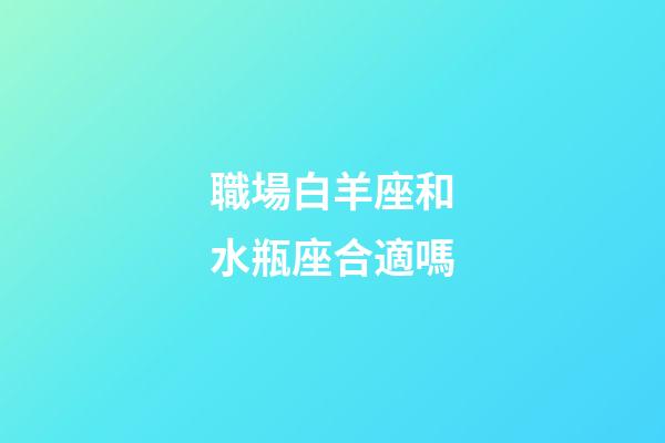 職場白羊座和水瓶座合適嗎-第1張-星座運勢-玄機派