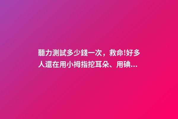 聽力測試多少錢一次，救命!好多人還在用小拇指挖耳朵、用碘酒涂耳朵...