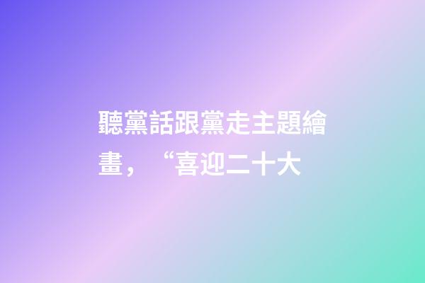聽黨話跟黨走主題繪畫，“喜迎二十大-第1張-觀點-玄機派