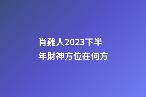 肖雞人2023下半年財神方位在何方