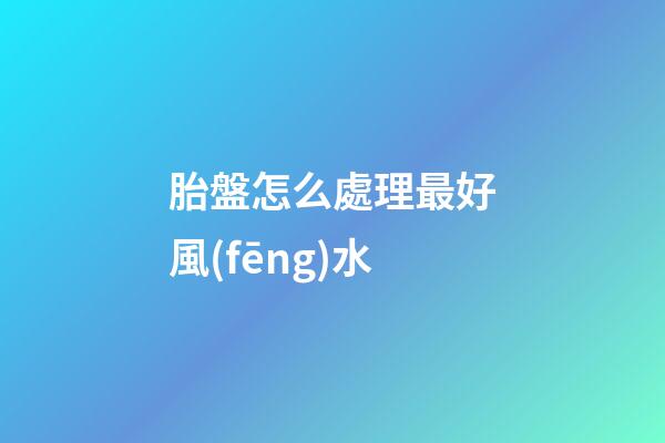 胎盤怎么處理最好風(fēng)水