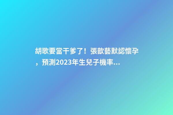 胡歌要當干爹了！張歆藝默認懷孕，預測2023年生兒子機率高！