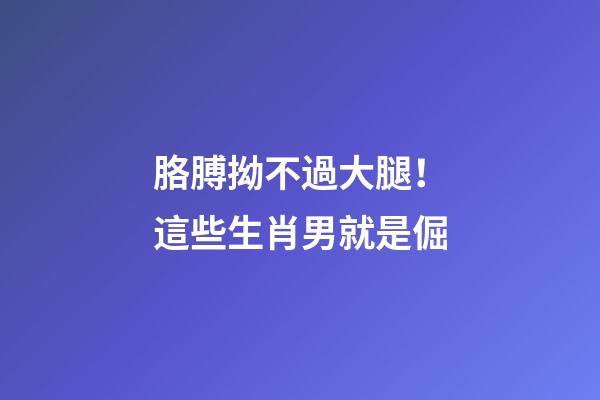 胳膊拗不過大腿！這些生肖男就是倔