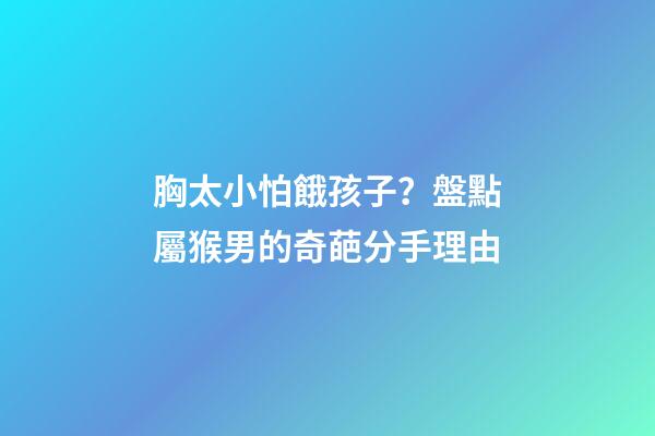 胸太小怕餓孩子？盤點屬猴男的奇葩分手理由