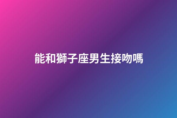 能和獅子座男生接吻嗎-第1張-星座運勢-玄機派