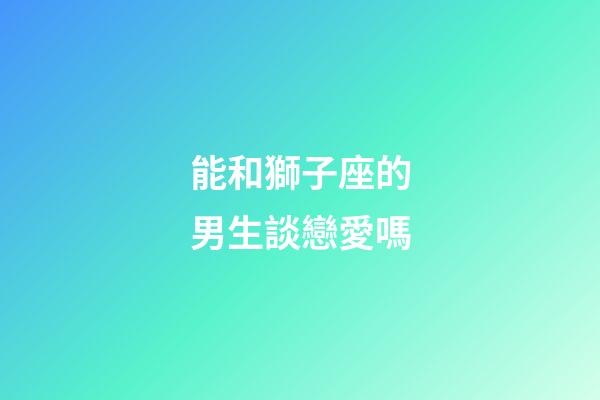 能和獅子座的男生談戀愛嗎-第1張-星座運勢-玄機派