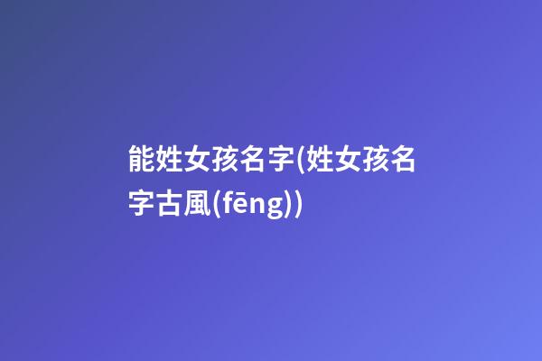 能姓女孩名字(姓女孩名字古風(fēng))