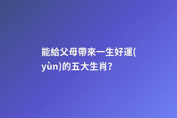 能給父母帶來一生好運(yùn)的五大生肖？