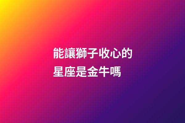 能讓獅子收心的星座是金牛嗎-第1張-星座運(yùn)勢(shì)-玄機(jī)派