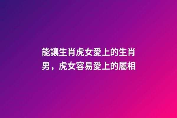 能讓生肖虎女愛上的生肖男，虎女容易愛上的屬相