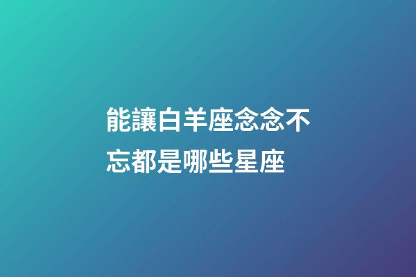能讓白羊座念念不忘都是哪些星座-第1張-星座運勢-玄機派