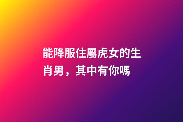 能降服住屬虎女的生肖男，其中有你嗎