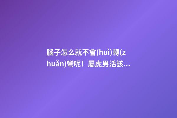 腦子怎么就不會(huì)轉(zhuǎn)彎呢！屬虎男活該沒有女朋友系列