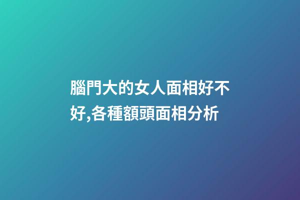 腦門大的女人面相好不好,各種額頭面相分析