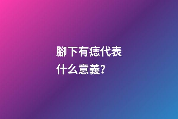 腳下有痣代表什么意義？
