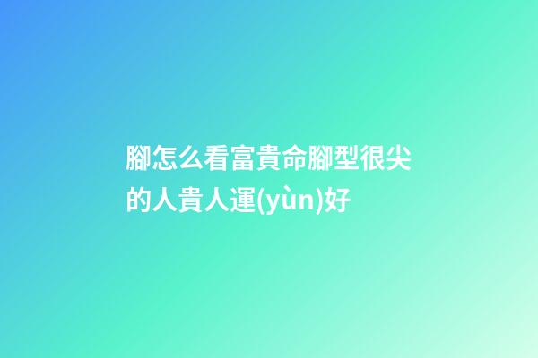 腳怎么看富貴命?腳型很尖的人貴人運(yùn)好