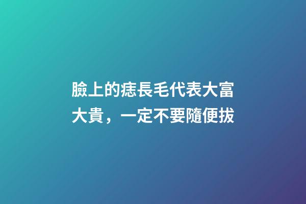 臉上的痣長毛代表大富大貴，一定不要隨便拔