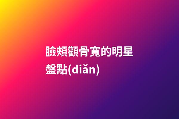 臉頰顴骨寬的明星盤點(diǎn)