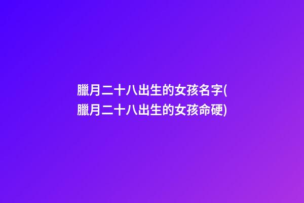 臘月二十八出生的女孩名字(臘月二十八出生的女孩命硬)