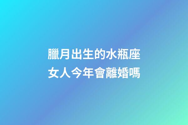 臘月出生的水瓶座女人今年會離婚嗎-第1張-星座運勢-玄機派