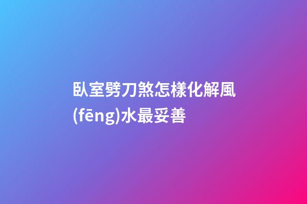 臥室劈刀煞怎樣化解風(fēng)水最妥善