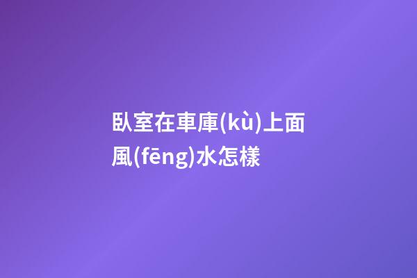 臥室在車庫(kù)上面風(fēng)水怎樣