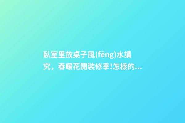 臥室里放桌子風(fēng)水講究，春暖花開裝修季!怎樣的臥室裝修才可以達(dá)到溫馨別致的效果呢-第1張-觀點-玄機派