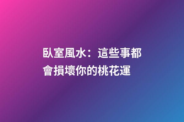 臥室風水：這些事都會損壞你的桃花運