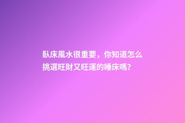 臥床風水很重要，你知道怎么挑選旺財又旺運的睡床嗎？
