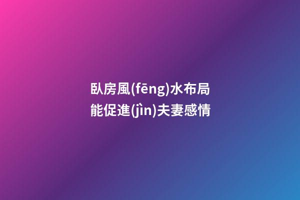 臥房風(fēng)水布局能促進(jìn)夫妻感情