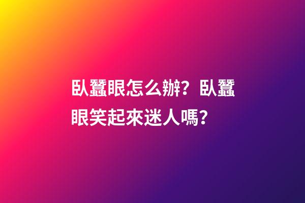 臥蠶眼怎么辦？臥蠶眼笑起來迷人嗎？