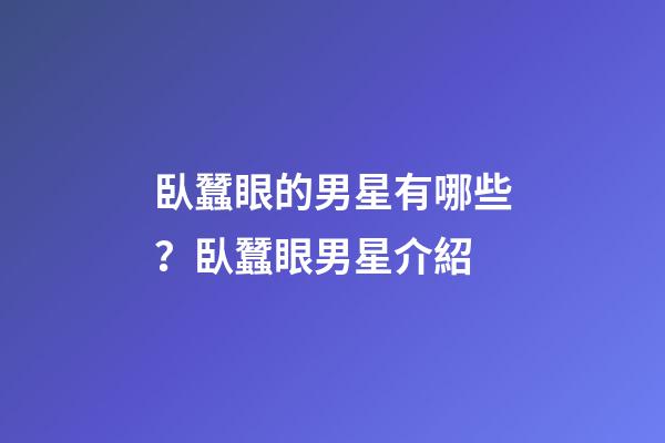 臥蠶眼的男星有哪些？臥蠶眼男星介紹