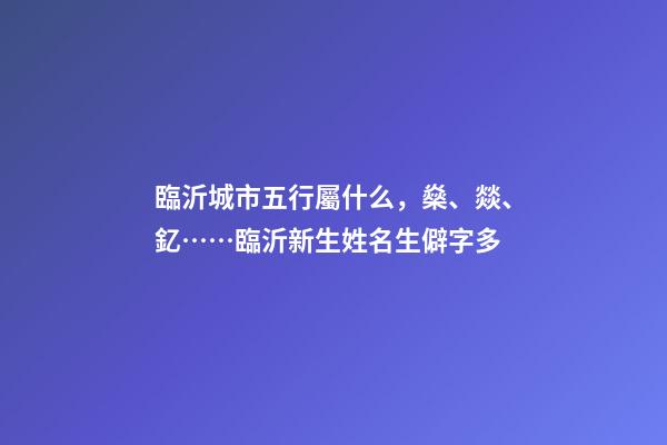 臨沂城市五行屬什么，燊、燚、釔……臨沂新生姓名生僻字多-第1張-觀點-玄機派