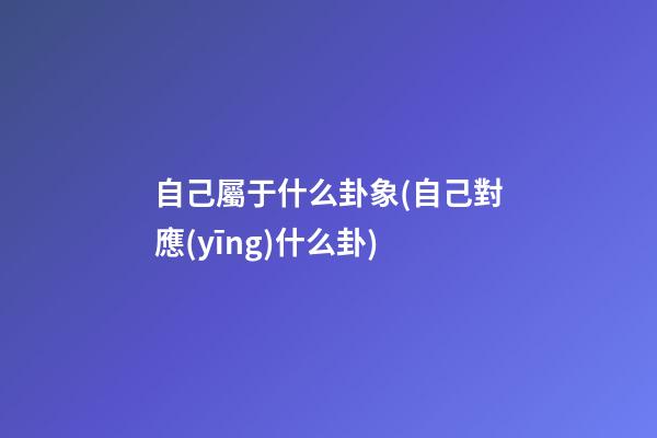 自己屬于什么卦象(自己對應(yīng)什么卦)