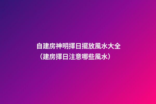 自建房神明擇日擺放風水大全（建房擇日注意哪些風水）