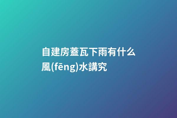 自建房蓋瓦下雨有什么風(fēng)水講究