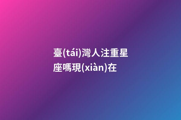 臺(tái)灣人注重星座嗎現(xiàn)在-第1張-星座運(yùn)勢(shì)-玄機(jī)派