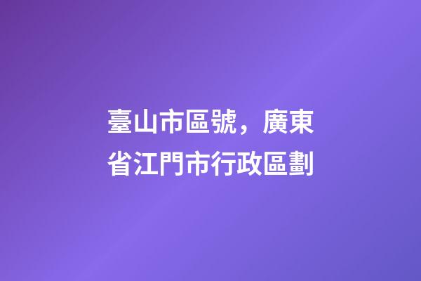 臺山市區號，廣東省江門市行政區劃-第1張-觀點-玄機派