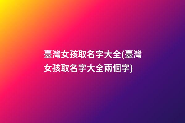 臺灣女孩取名字大全(臺灣女孩取名字大全兩個字)
