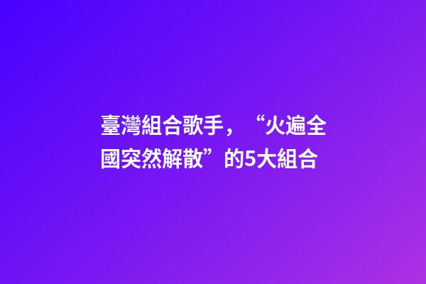 臺灣組合歌手，“火遍全國突然解散”的5大組合-第1張-觀點-玄機派