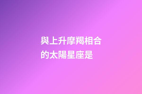 與上升摩羯相合的太陽星座是-第1張-星座運勢-玄機派