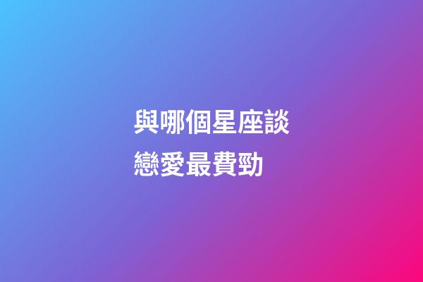 與哪個星座談戀愛最費勁-第1張-星座運勢-玄機派