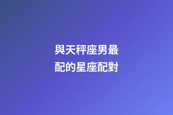 與天秤座男最配的星座配對-第1張-星座運勢-玄機派