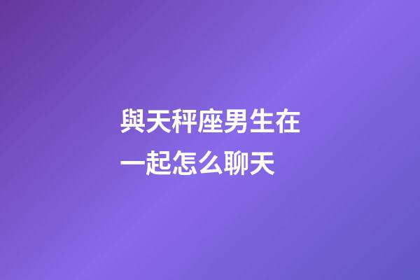與天秤座男生在一起怎么聊天-第1張-星座運勢-玄機派