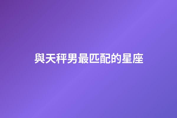 與天秤男最匹配的星座-第1張-星座運勢-玄機派