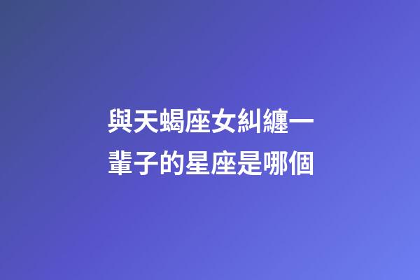 與天蝎座女糾纏一輩子的星座是哪個-第1張-星座運勢-玄機派