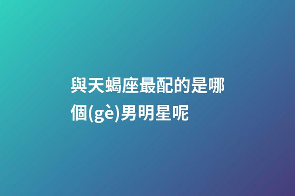 與天蝎座最配的是哪個(gè)男明星呢-第1張-星座運(yùn)勢(shì)-玄機(jī)派
