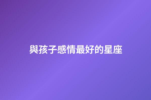 與孩子感情最好的星座-第1張-星座運勢-玄機派
